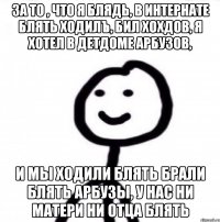 За то , что я блядь, в интернате блять ходилъ, бил хохдов, я хотел в детдоме арбузов, и мы ходили блять брали блять арбузы, у нас ни матери ни отца блять