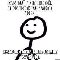 Забирай меня скорей, увози борисач за сто морей И засоси меня в плечо, мне 16 уже чо.