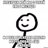 Хлебушек мой мы с тобой уже 6 месяцев и я тебя оч сильно люблю и хочу любить еще сильнее