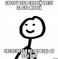 заберу тебя скорей увезу за сто морей засосу тебя везде ведь 16 тебе уже