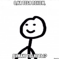 о,на тебя похож, думаю ты не ты?