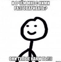 и о чём мне с ними разговаривать? они тупые как и ты!))