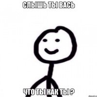 Слышь ты вась Что ты как ты ?