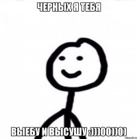 Черных я тебя выебу и высушу :)))00))0)