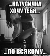 ...Натусичка хочу тебя... ...по всякому...