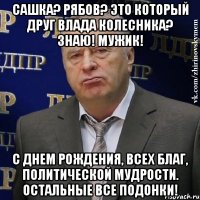 Сашка? Рябов? Это который друг Влада Колесника? Знаю! Мужик! С Днем Рождения, всех благ, политической мудрости. Остальные все ПОДОНКИ!