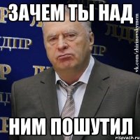 зачем ты над ним пошутил