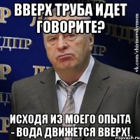 ВВЕРХ ТРУБА ИДЕТ ГОВОРИТЕ? ИСХОДЯ ИЗ МОЕГО ОПЫТА - ВОДА ДВИЖЕТСЯ ВВЕРХ!