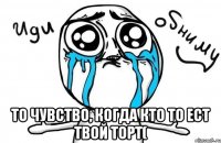  То чувство, когда кто то ест твой торт(