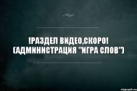 !Раздел видео,скоро! (Администрация "игра слов")