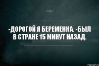 -Дорогой я беременна. -Был в стране 15 минут назад.