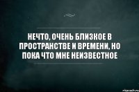 Нечто, очень близкое в пространстве и времени, но пока что мне неизвестное