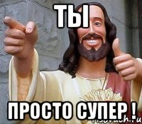 Ты Просто супер !