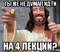 ты же не думал идти на 4 лекции?