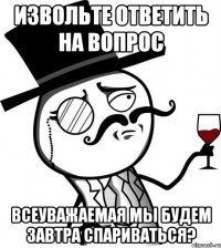 Извольте ответить на вопрос Всеуважаемая мы будем завтра спариваться?