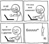 я её люблю! что она мне изменяет и проспит с другим бллллл*