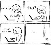 олшщд Что? Я тебя ненавижу! ....