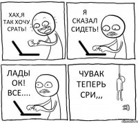 ХАХ,Я ТАК ХОЧУ СРАТЬ! Я СКАЗАЛ СИДЕТЬ! ЛАДЫ ОК! ВСЕ.... ЧУВАК ТЕПЕРЬ СРИ,,,