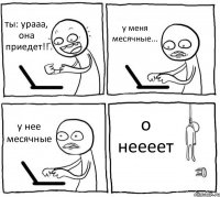 ты: урааа, она приедет!! у меня месячные... у нее месячные о неееет