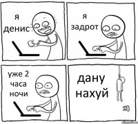 я денис я задрот уже 2 часа ночи дану нахуй