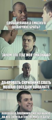 СЛУШАЙ ПУКАН,А СМАЗКУ В ШКАФЧИКЕ БРАТЬ? ЗАЧЕМ ЭТО ТЕБЕ МОЯ СМАЗКААА? ДА КРОВАТЬ СКРИПИИИТ,СПАТЬ МЕШАЮ СОСЕДАМ ПО ПАЛАТЕ АХАХАХАХХА,ПАВЛИИИН,СМАЗКА НЫНЧЕ НА ВЕС ЗОЛОТА,Я ТЕБЕ НЕ МОГУ ЕЁ ДАТЬ!