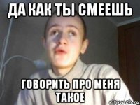 да как ты смеешь говорить про меня такое