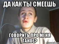 ДА КАК ТЫ СМЕЕШЬ ГОВОРИТЬ ПРО МЕНЯ ТАКОЕ?