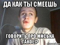 ДА КАК ТЫ СМЕЕШЬ ГОВОРИТЬ ПРО МИСЬКА ТАКОЕ!?