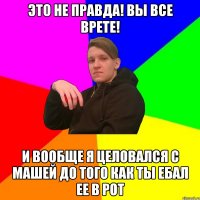 это не правда! вы все врете! и вообще я целовался с машей до того как ты ебал ее в рот