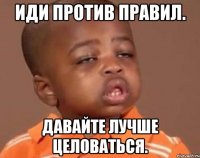 Иди против правил. Давайте лучше целоваться.