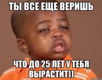 Ты все еще веришь что до 25 лет у тебя вырастит))