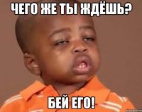чего же ты ждёшь? БЕЙ ЕГО!