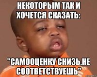 Некоторым так и хочется сказать: "Самооценку снизь,не соответствуешь"