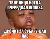 Твое лицо когда очередная шлюха Дрочит за субару. Ван лав