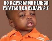 Но с друзьями нельзя ругаться да сударь ?;)* 