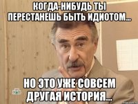 Когда-нибудь ты перестанешь быть идиотом... Но это уже совсем другая история...