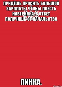 Придёшь просить большой зарплаты Чтобы поесть наверняка. В ответ получишь от начальства Пинка.