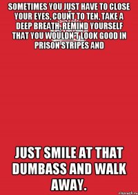 Sometimes you just have to close your eyes, count to ten, take a deep breath, remind yourself that you wouldn’t look good in prison stripes and just smile at that dumbass and walk away.