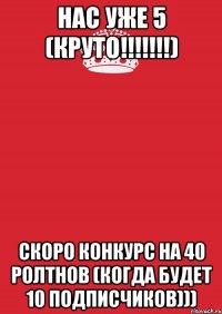 Нас уже 5 (Круто!!!!!!!) Скоро конкурс на 40 ролтнов (Когда будет 10 подписчиков)))