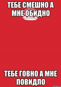 тебе смешно а мне обидно тебе ГОВНО а мне повидло