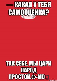 — Какая у тебя самооценка? Так себе. Мы цари народ простой.©-MD♚