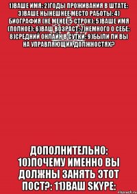 1)Ваше имя: 2)Годы проживания в штате: 3)Ваше нынешнее место работы: 4) Биография (Не менее 5 строк): 5)Ваше имя (Полное): 6)Ваш возраст: 7)Немного о себе: 8)Средний онлайн в сутки: 9)Были ли вы на управляющих должностях? Дополнительно: 10)Почему именно вы должны занять этот пост?: 11)Ваш Skype: