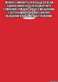 , можно сомневаться вообще во всем, однако никак нельзя подвергнуть сомнению сам факт нашего мышления, с которым неразрывно связано убеждение в нашем существовании. 