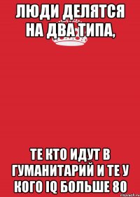 Люди делятся на два типа, Те кто идут в гуманитарий и те у кого IQ больше 80