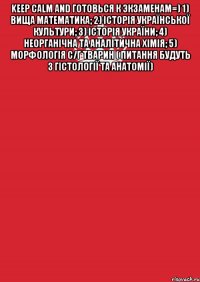 Keep Calm and готовься к экзаменам=) 1) вища математика; 2) історія української культури; 3) історія України; 4) неорганічна та аналітична хімія; 5) морфологія с/г тварин ( питання будуть з гістології та анатомії) 