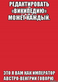 Редактировать «Википедию» может каждый. Это я вам как император Австро-Венгрии говорю.