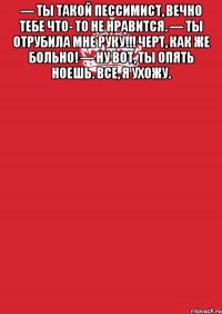 — Ты такой пессимист, вечно тебе что- то не нравится. — Ты отрубила мне руку!!! Черт, как же больно! — Ну вот, ты опять ноешь. Все, я ухожу. 