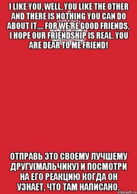 I like you, well, you like the other and there is nothing you can do about it.... For we're good friends, I hope our friendship is real. You are dear to me friend! Отправь это своему лучшему другу(мальчику) и посмотри на его реакцию когда он узнает, что там написано.