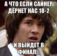 А что если Сайнер дёрнет нас 18-2 И выйдет в финал...