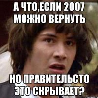 А что,если 2007 можно вернуть Но правительсто это скрывает?